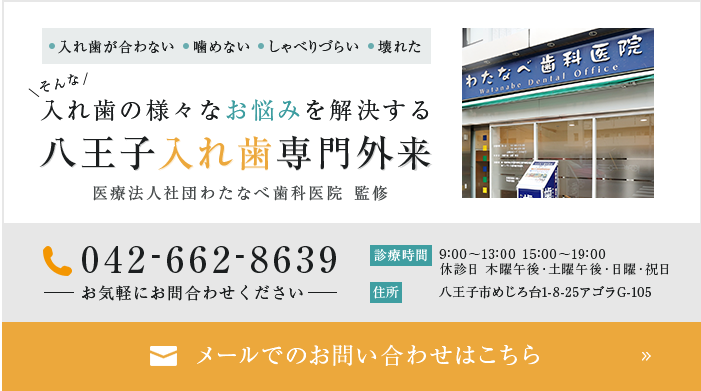 ●入れ歯が合わない ●噛めない ●しゃべりづらい ●壊れた そんな入れ歯の様々なお悩みを解決する八王子入れ歯専門外来医療法人社団わたなべ歯科医院 監修 042-662-8639 お気軽にお問合わせください 診療時間 9:00～13:00 15:00～20:00 休診日 日曜・祝日・木曜午後・土曜午後 住所 八王子市めじろ台1-8-25アゴラG-105 メールでのお問い合わせはこちら