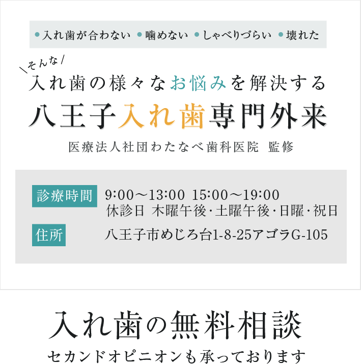 ●入れ歯が合わない ●噛めない ●しゃべりづらい ●壊れた そんな入れ歯の様々なお悩みを解決する八王子入れ歯専門外来医療法人社団わたなべ歯科医院 監修 診療時間 10:00～13:00 15:00～20:00 休診日 木曜午後・日曜・祝日 住所 八王子市めじろ台1-8-25アゴラG-105 入れ歯の無料相談 セカンドオピニオンも承っております